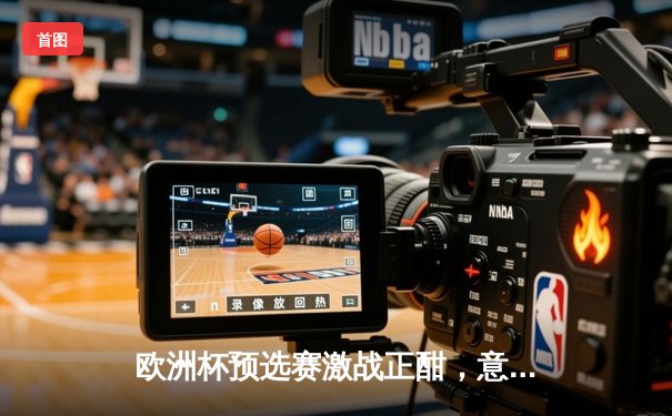 欧洲杯预选赛激战正酣，意大利绝杀北马其顿保留晋级希望