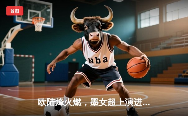 欧陆烽火燃，墨女超上演进球盛宴，双线赛事点燃周末激情