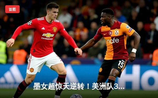 墨女超惊天逆转！美洲队3-2险胜瓜达拉哈拉，射手王独中两元