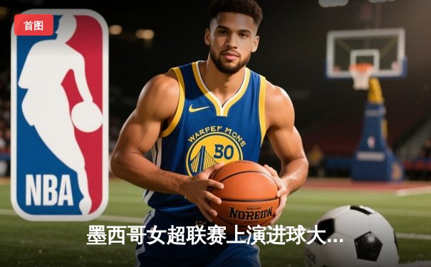 墨西哥女超联赛上演进球大战，帕丘卡5-3逆转蓝十字创赛季新高