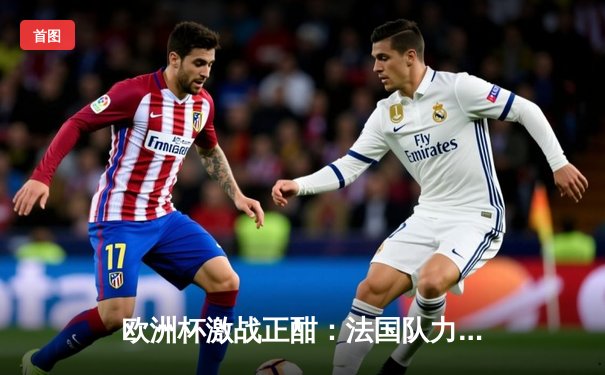 欧洲杯激战正酣：法国队力克葡萄牙挺进四强，姆巴佩独中两元闪耀全场