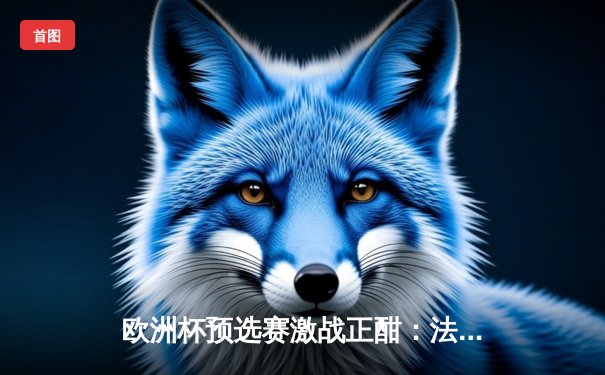 欧洲杯预选赛激战正酣：法国队3-0完胜意大利，姆巴佩梅开二度闪耀全场