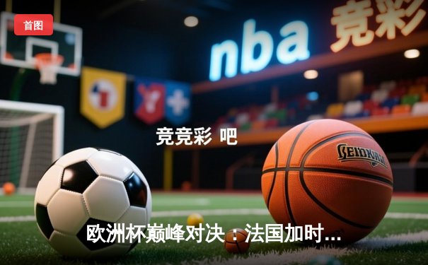 欧洲杯巅峰对决：法国加时绝杀葡萄牙晋级四强，姆巴佩传射建功