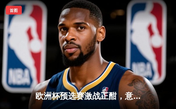 欧洲杯预选赛激战正酣，意大利绝杀乌克兰保留出线希望