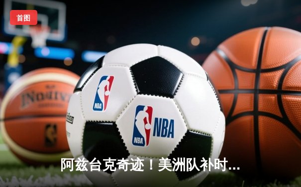 阿兹台克奇迹！美洲队补时绝平克雷塔罗，墨女超争冠悬念再起