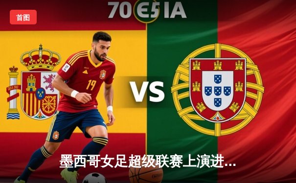 墨西哥女足超级联赛上演进球大战，美洲队5-3逆转老虎队，欧洲杯前夕展现女足魅力